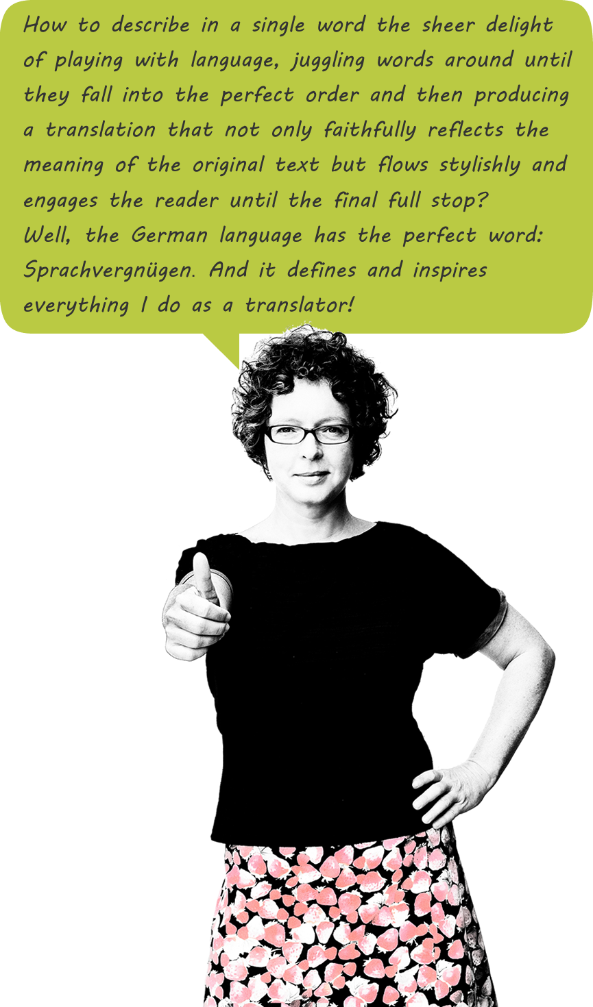 Sprachvergnügen – How to describe in a single word the sheer delight of playing with language, juggling words around until they fall into the perfect order and then producing a translation that not only faithfully reflects the meaning of the original text but flows stylishly and engages the reader until the final full stop? Well, the German language has the perfect word: Sprachvergnügen. And it defines and inspires everything I do as a translator.